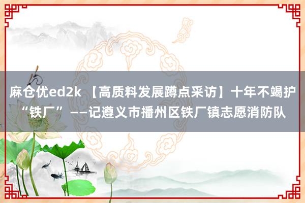 麻仓优ed2k 【高质料发展蹲点采访】十年不竭护“铁厂” ——记遵义市播州区铁厂镇志愿消防队