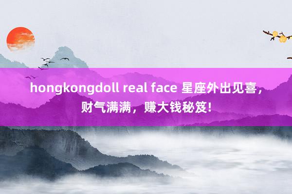 hongkongdoll real face 星座外出见喜，财气满满，赚大钱秘笈!