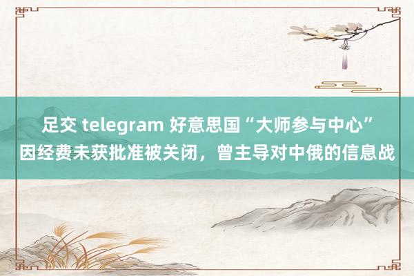 足交 telegram 好意思国“大师参与中心”因经费未获批准被关闭，曾主导对中俄的信息战