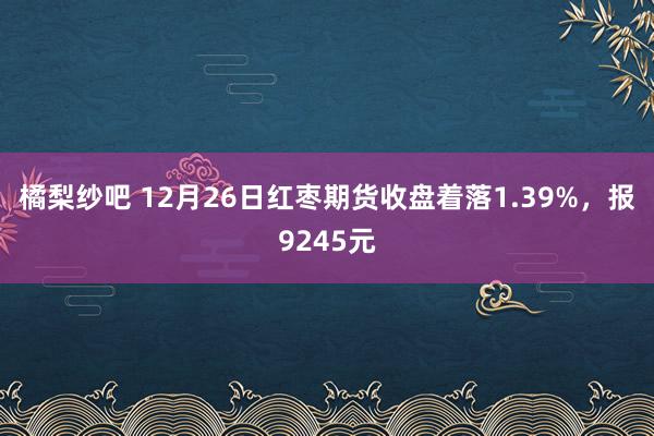 橘梨纱吧 12月26日红枣期货收盘着落1.39%，报9245元