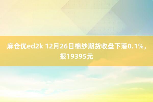 麻仓优ed2k 12月26日棉纱期货收盘下落0.1%，报19395元