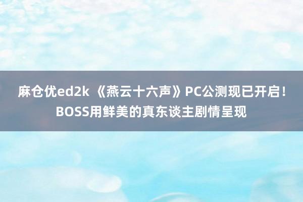 麻仓优ed2k 《燕云十六声》PC公测现已开启！BOSS用鲜美的真东谈主剧情呈现