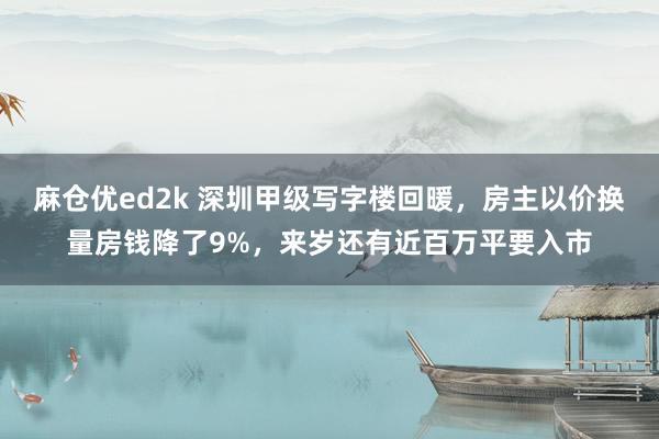 麻仓优ed2k 深圳甲级写字楼回暖，房主以价换量房钱降了9%，来岁还有近百万平要入市