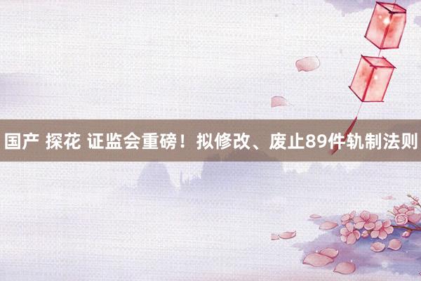 国产 探花 证监会重磅！拟修改、废止89件轨制法则