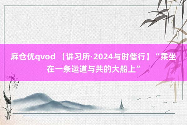 麻仓优qvod 【讲习所·2024与时偕行】“乘坐在一条运道与共的大船上”