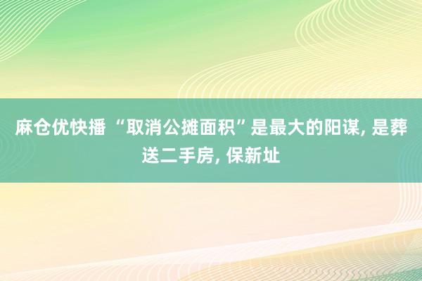 麻仓优快播 “取消公摊面积”是最大的阳谋， 是葬送二手房， 保新址