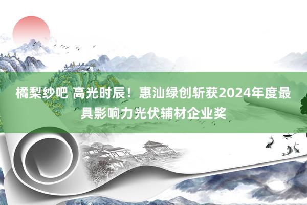 橘梨纱吧 高光时辰！惠汕绿创斩获2024年度最具影响力光伏辅材企业奖