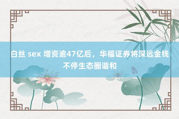 白丝 sex 增资逾47亿后，华福证券将深远金钱不停生态圈谐和