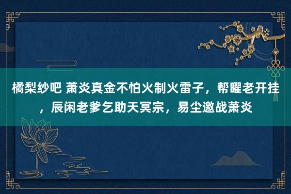 橘梨纱吧 萧炎真金不怕火制火雷子，帮曜老开挂，辰闲老爹乞助天冥宗，易尘邀战萧炎