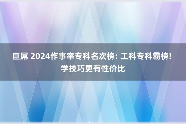 巨屌 2024作事率专科名次榜: 工科专科霸榜! 学技巧更有性价比