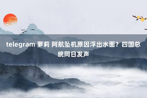 telegram 萝莉 阿航坠机原因浮出水面？四国总统同日发声