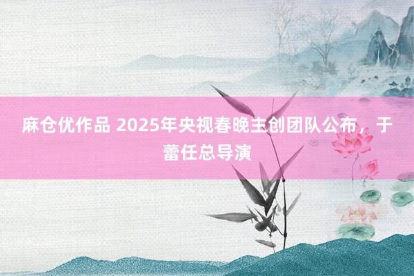 麻仓优作品 2025年央视春晚主创团队公布，于蕾任总导演