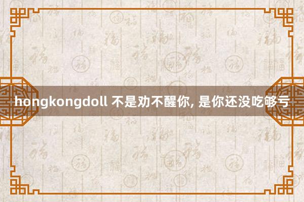 hongkongdoll 不是劝不醒你， 是你还没吃够亏