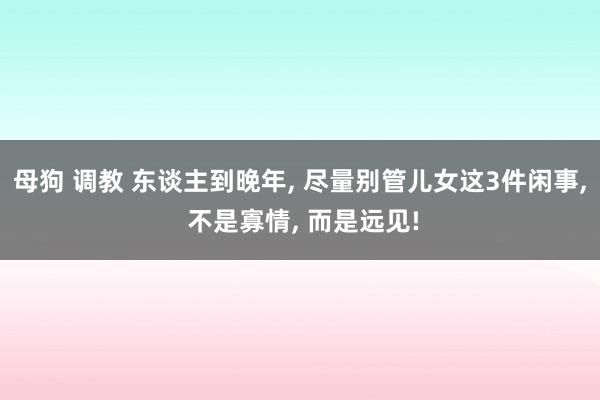 母狗 调教 东谈主到晚年， 尽量别管儿女这3件闲事， 不是寡情， 而是远见!