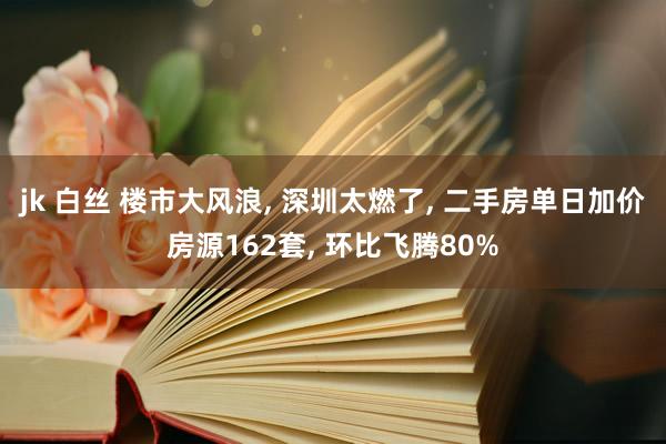 jk 白丝 楼市大风浪， 深圳太燃了， 二手房单日加价房源162套， 环比飞腾80%