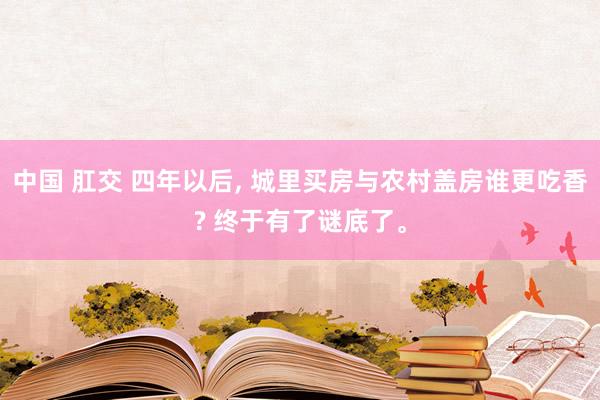 中国 肛交 四年以后， 城里买房与农村盖房谁更吃香? 终于有了谜底了。