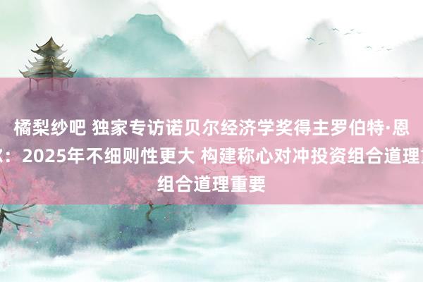 橘梨纱吧 独家专访诺贝尔经济学奖得主罗伯特·恩格尔：2025年不细则性更大 构建称心对冲投资组合道理重要