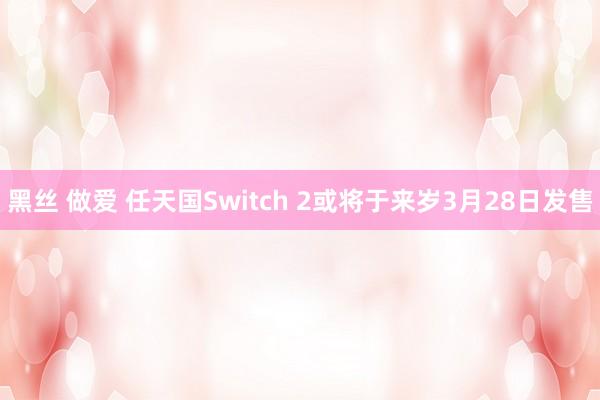 黑丝 做爱 任天国Switch 2或将于来岁3月28日发售