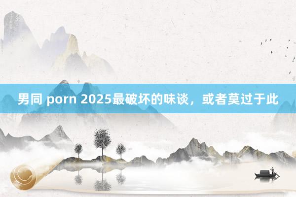 男同 porn 2025最破坏的味谈，或者莫过于此