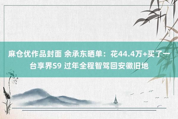 麻仓优作品封面 余承东晒单：花44.4万+买了一台享界S9 过年全程智驾回安徽旧地