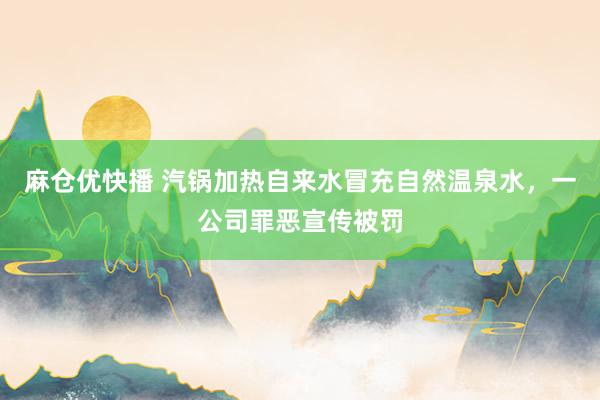 麻仓优快播 汽锅加热自来水冒充自然温泉水，一公司罪恶宣传被罚