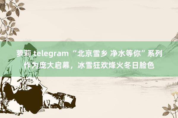 萝莉 telegram “北京雪乡 净水等你”系列作为庞大启幕，冰雪狂欢烽火冬日脸色