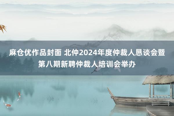 麻仓优作品封面 北仲2024年度仲裁人恳谈会暨第八期新聘仲裁人培训会举办