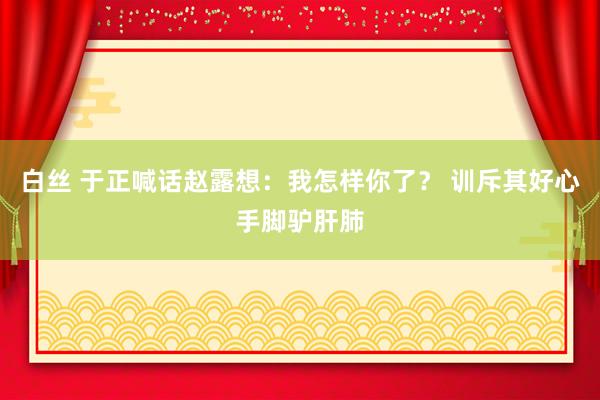 白丝 于正喊话赵露想：我怎样你了？ 训斥其好心手脚驴肝肺