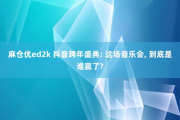 麻仓优ed2k 抖音跨年盛典: 这场音乐会， 到底是谁赢了?