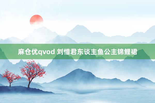 麻仓优qvod 刘惜君东谈主鱼公主锦鲤裙