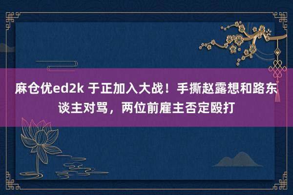 麻仓优ed2k 于正加入大战！手撕赵露想和路东谈主对骂，两位前雇主否定殴打