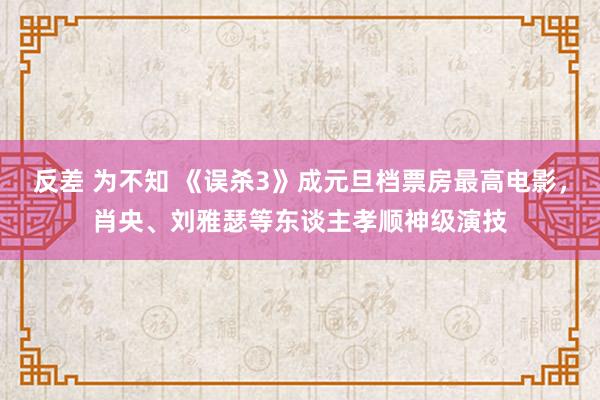 反差 为不知 《误杀3》成元旦档票房最高电影，肖央、刘雅瑟等东谈主孝顺神级演技