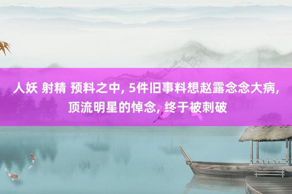 人妖 射精 预料之中， 5件旧事料想赵露念念大病， 顶流明星的悼念， 终于被刺破