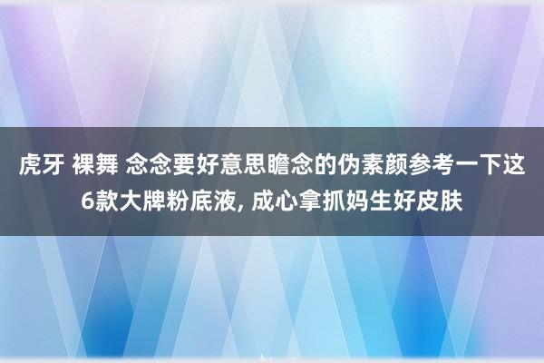 虎牙 裸舞 念念要好意思瞻念的伪素颜参考一下这6款大牌粉底液， 成心拿抓妈生好皮肤