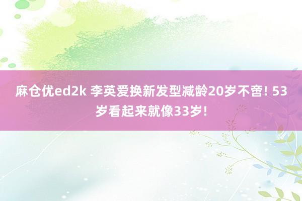 麻仓优ed2k 李英爱换新发型减龄20岁不啻! 53岁看起来就像33岁!