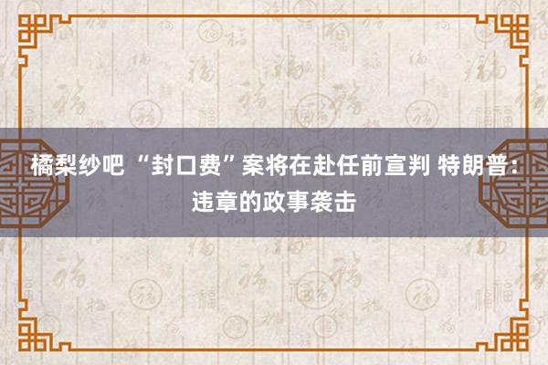 橘梨纱吧 “封口费”案将在赴任前宣判 特朗普：违章的政事袭击