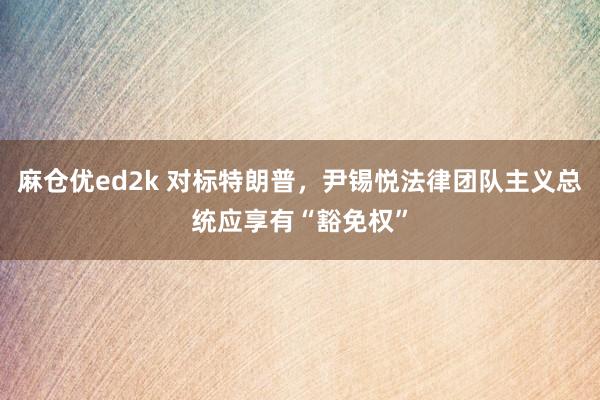 麻仓优ed2k 对标特朗普，尹锡悦法律团队主义总统应享有“豁免权”