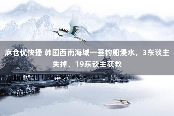 麻仓优快播 韩国西南海域一垂钓船浸水，3东谈主失掉、19东谈主获救