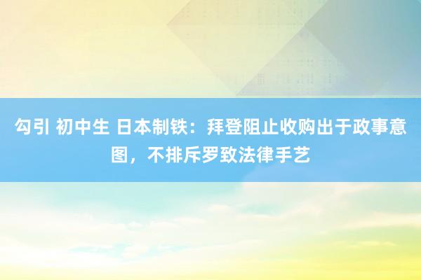 勾引 初中生 日本制铁：拜登阻止收购出于政事意图，不排斥罗致法律手艺