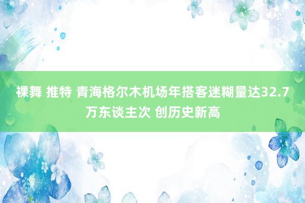 裸舞 推特 青海格尔木机场年搭客迷糊量达32.7万东谈主次 创历史新高