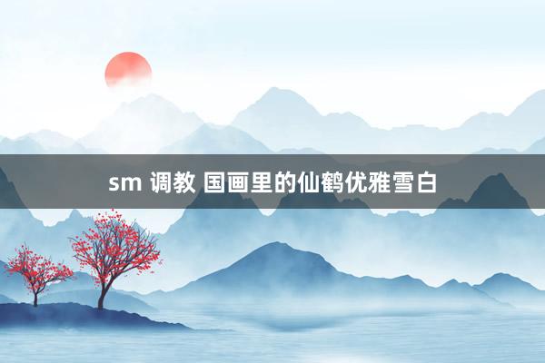 sm 调教 国画里的仙鹤优雅雪白