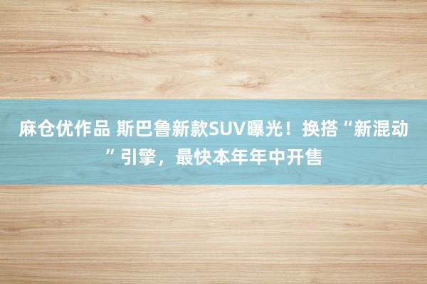 麻仓优作品 斯巴鲁新款SUV曝光！换搭“新混动”引擎，最快本年年中开售