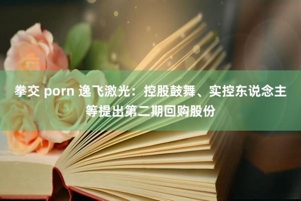 拳交 porn 逸飞激光：控股鼓舞、实控东说念主等提出第二期回购股份