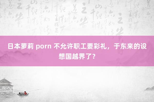 日本萝莉 porn 不允许职工要彩礼，于东来的设想国越界了？