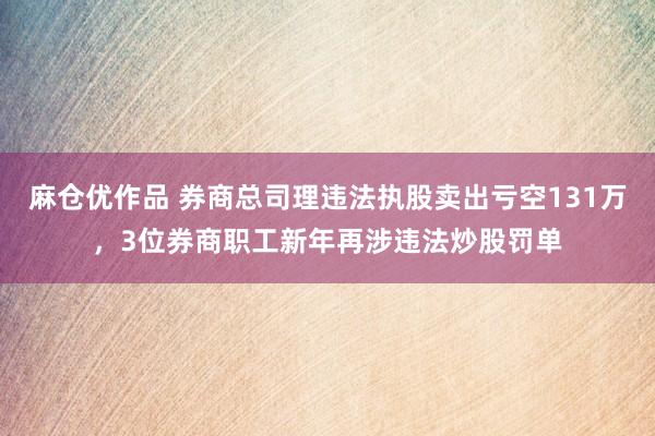 麻仓优作品 券商总司理违法执股卖出亏空131万，3位券商职工新年再涉违法炒股罚单