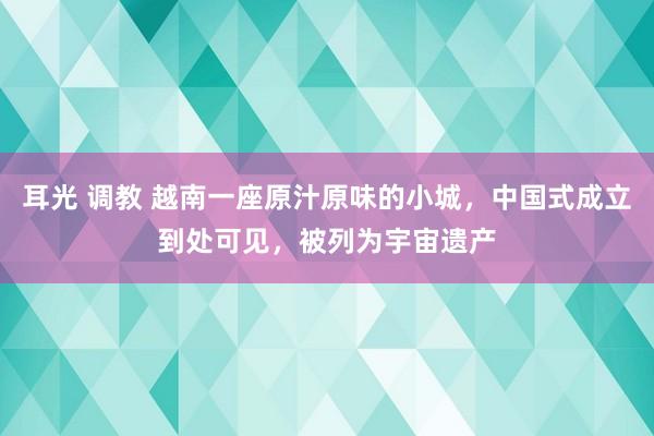 耳光 调教 越南一座原汁原味的小城，中国式成立到处可见，被列为宇宙遗产