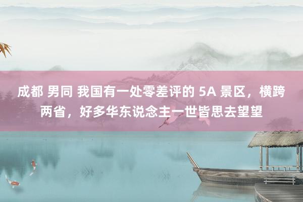 成都 男同 我国有一处零差评的 5A 景区，横跨两省，好多华东说念主一世皆思去望望