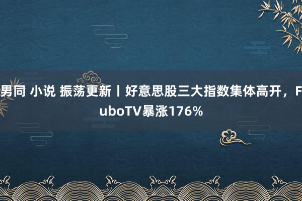 男同 小说 振荡更新丨好意思股三大指数集体高开，FuboTV暴涨176%