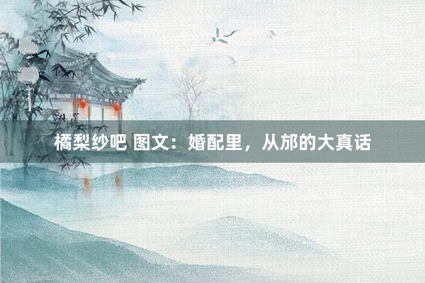 橘梨纱吧 图文：婚配里，从邡的大真话