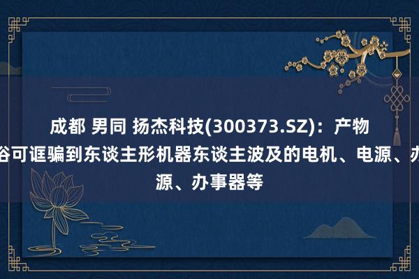 成都 男同 扬杰科技(300373.SZ)：产物不错庸俗可诓骗到东谈主形机器东谈主波及的电机、电源、办事器等